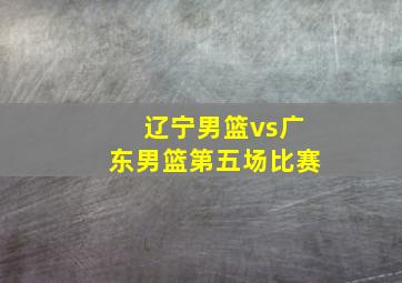 辽宁男篮vs广东男篮第五场比赛