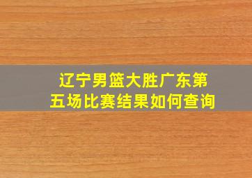 辽宁男篮大胜广东第五场比赛结果如何查询