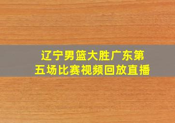 辽宁男篮大胜广东第五场比赛视频回放直播