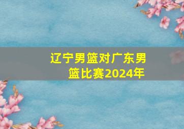 辽宁男篮对广东男篮比赛2024年