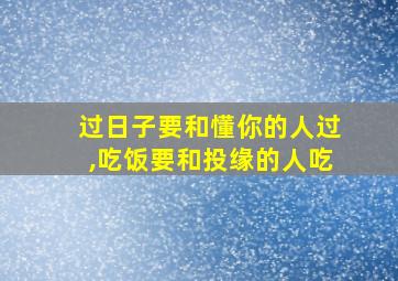 过日子要和懂你的人过,吃饭要和投缘的人吃