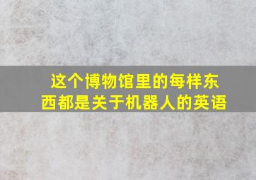 这个博物馆里的每样东西都是关于机器人的英语