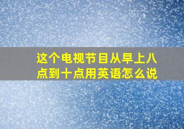 这个电视节目从早上八点到十点用英语怎么说