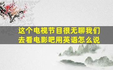 这个电视节目很无聊我们去看电影吧用英语怎么说