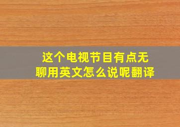 这个电视节目有点无聊用英文怎么说呢翻译