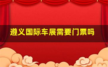 遵义国际车展需要门票吗