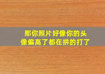 那你照片好像你的头像偏高了都在拼的打了