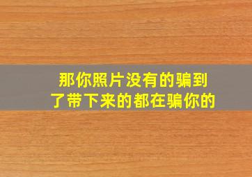 那你照片没有的骗到了带下来的都在骗你的