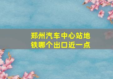 郑州汽车中心站地铁哪个出口近一点