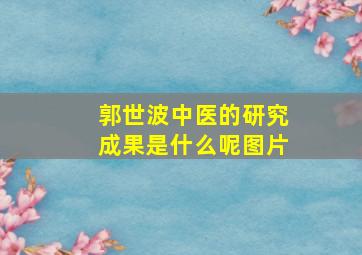 郭世波中医的研究成果是什么呢图片