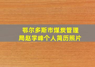 鄂尔多斯市煤炭管理局赵学峰个人简历照片