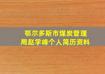 鄂尔多斯市煤炭管理局赵学峰个人简历资料