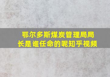 鄂尔多斯煤炭管理局局长是谁任命的呢知乎视频