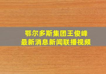 鄂尔多斯集团王俊峰最新消息新闻联播视频