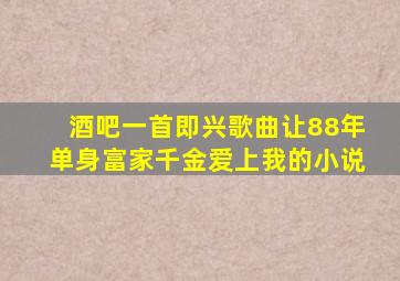 酒吧一首即兴歌曲让88年单身富家千金爱上我的小说