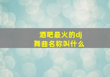 酒吧最火的dj舞曲名称叫什么