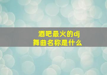 酒吧最火的dj舞曲名称是什么