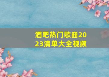 酒吧热门歌曲2023清单大全视频