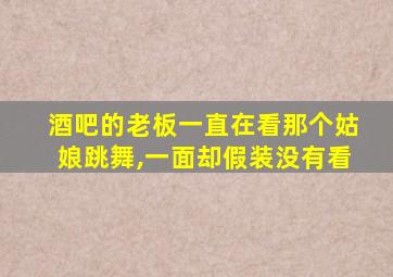 酒吧的老板一直在看那个姑娘跳舞,一面却假装没有看