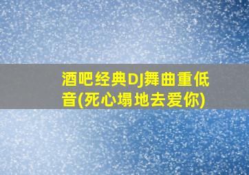 酒吧经典DJ舞曲重低音(死心塌地去爱你)