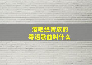 酒吧经常放的粤语歌曲叫什么