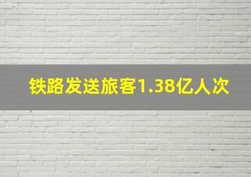 铁路发送旅客1.38亿人次