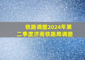 铁路调图2024年第二季度济南铁路局调图