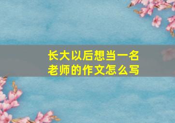 长大以后想当一名老师的作文怎么写