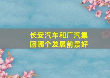 长安汽车和广汽集团哪个发展前景好