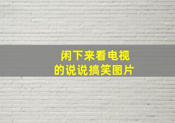 闲下来看电视的说说搞笑图片