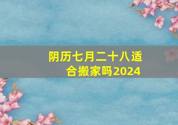 阴历七月二十八适合搬家吗2024