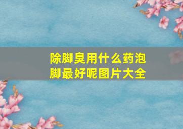 除脚臭用什么药泡脚最好呢图片大全