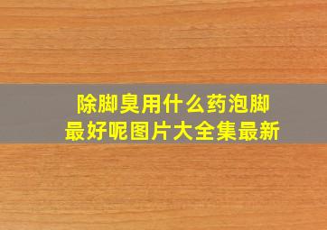 除脚臭用什么药泡脚最好呢图片大全集最新