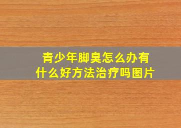 青少年脚臭怎么办有什么好方法治疗吗图片