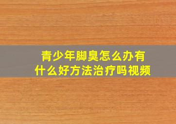 青少年脚臭怎么办有什么好方法治疗吗视频