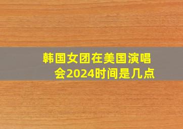 韩国女团在美国演唱会2024时间是几点