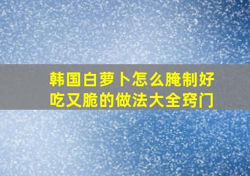 韩国白萝卜怎么腌制好吃又脆的做法大全窍门