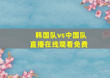 韩国队vs中国队直播在线观看免费