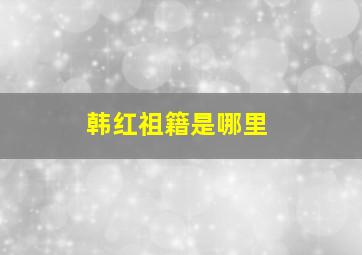 韩红祖籍是哪里