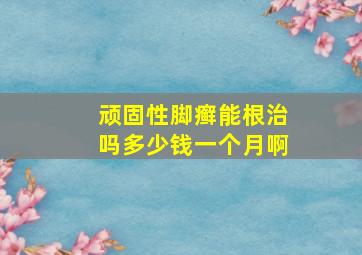 顽固性脚癣能根治吗多少钱一个月啊