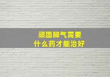 顽固脚气需要什么药才能治好