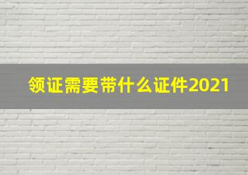 领证需要带什么证件2021