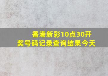 香港新彩10点30开奖号码记录查询结果今天