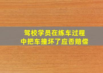 驾校学员在练车过程中把车撞坏了应否赔偿