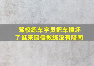 驾校练车学员把车撞坏了谁来赔偿教练没有陪同