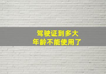 驾驶证到多大年龄不能使用了