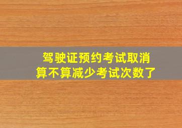 驾驶证预约考试取消算不算减少考试次数了