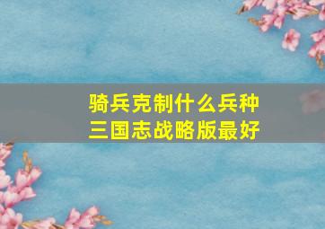 骑兵克制什么兵种三国志战略版最好