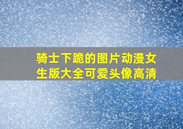 骑士下跪的图片动漫女生版大全可爱头像高清