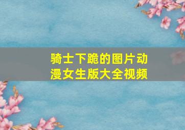 骑士下跪的图片动漫女生版大全视频